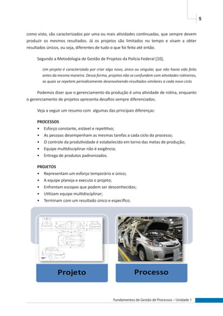 5
Fundamentos de Gestão de Processos – Unidade 1
como visto, são caracterizados por uma ou mais atividades continuadas, que sempre devem
produzir os mesmos resultados. Já os projetos são limitados no tempo e visam a obter
resultados únicos, ou seja, diferentes de tudo o que foi feito até então.
Segundo a Metodologia de Gestão de Projetos da Polícia Federal [10],
Um projeto é caracterizado por criar algo novo, único ou singular, que não havia sido feito
antes da mesma maneira. Dessa forma, projetos não se confundem com atividades rotineiras,
as quais se repetem periodicamente desenvolvendo resultados similares a cada novo ciclo.
Podemos dizer que o gerenciamento da produção é uma atividade de rotina, enquanto
o gerenciamento de projetos apresenta desafios sempre diferenciados.
Veja a seguir um resumo com algumas das principais diferenças:
PROCESSOS
•	 Esforço constante, estável e repetitivo;
•	 As pessoas desempenham as mesmas tarefas a cada ciclo do processo;
•	 O controle da produtividade é estabelecido em torno das metas de produção;
•	 Equipe multidisciplinar não é exigência;
•	 Entrega de produtos padronizados.
PROJETOS
•	 Representam um esforço temporário e único;
•	 A equipe planeja e executa o projeto;
•	 Enfrentam escopos que podem ser desconhecidos;
•	 Utilizam equipe multidisciplinar;
•	 Terminam com um resultado único e específico.
 