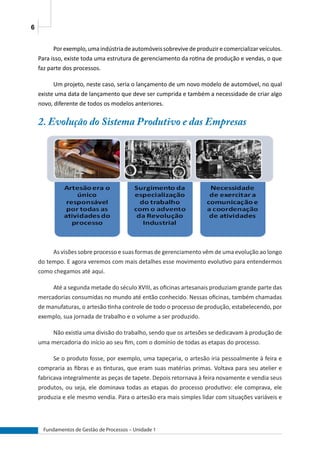 6
Fundamentos de Gestão de Processos – Unidade 1
Porexemplo,umaindústriadeautomóveissobrevivedeproduzirecomercializarveículos.
Para isso, existe toda uma estrutura de gerenciamento da rotina de produção e vendas, o que
faz parte dos processos.
Um projeto, neste caso, seria o lançamento de um novo modelo de automóvel, no qual
existe uma data de lançamento que deve ser cumprida e também a necessidade de criar algo
novo, diferente de todos os modelos anteriores.
2. Evolução do Sistema Produtivo e das Empresas
As visões sobre processo e suas formas de gerenciamento vêm de uma evolução ao longo
do tempo. E agora veremos com mais detalhes esse movimento evolutivo para entendermos
como chegamos até aqui.
Até a segunda metade do século XVIII, as oficinas artesanais produziam grande parte das
mercadorias consumidas no mundo até então conhecido. Nessas oficinas, também chamadas
de manufaturas, o artesão tinha controle de todo o processo de produção, estabelecendo, por
exemplo, sua jornada de trabalho e o volume a ser produzido.
Não existia uma divisão do trabalho, sendo que os artesões se dedicavam à produção de
uma mercadoria do início ao seu fim, com o domínio de todas as etapas do processo.
Se o produto fosse, por exemplo, uma tapeçaria, o artesão iria pessoalmente à feira e
compraria as fibras e as tinturas, que eram suas matérias primas. Voltava para seu atelier e
fabricava integralmente as peças de tapete. Depois retornava à feira novamente e vendia seus
produtos, ou seja, ele dominava todas as etapas do processo produtivo: ele comprava, ele
produzia e ele mesmo vendia. Para o artesão era mais simples lidar com situações variáveis e
 