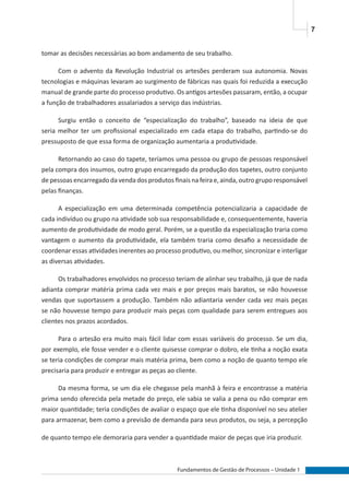 7
Fundamentos de Gestão de Processos – Unidade 1
tomar as decisões necessárias ao bom andamento de seu trabalho.
Com o advento da Revolução Industrial os artesões perderam sua autonomia. Novas
tecnologias e máquinas levaram ao surgimento de fábricas nas quais foi reduzida a execução
manual de grande parte do processo produtivo. Os antigos artesões passaram, então, a ocupar
a função de trabalhadores assalariados a serviço das indústrias.
Surgiu então o conceito de “especialização do trabalho”, baseado na ideia de que
seria melhor ter um profissional especializado em cada etapa do trabalho, partindo-se do
pressuposto de que essa forma de organização aumentaria a produtividade.
Retornando ao caso do tapete, teríamos uma pessoa ou grupo de pessoas responsável
pela compra dos insumos, outro grupo encarregado da produção dos tapetes, outro conjunto
de pessoas encarregado da venda dos produtos finais na feira e, ainda, outro grupo responsável
pelas finanças.
A especialização em uma determinada competência potencializaria a capacidade de
cada indivíduo ou grupo na atividade sob sua responsabilidade e, consequentemente, haveria
aumento de produtividade de modo geral. Porém, se a questão da especialização traria como
vantagem o aumento da produtividade, ela também traria como desafio a necessidade de
coordenar essas atividades inerentes ao processo produtivo, ou melhor, sincronizar e interligar
as diversas atividades.
Os trabalhadores envolvidos no processo teriam de alinhar seu trabalho, já que de nada
adianta comprar matéria prima cada vez mais e por preços mais baratos, se não houvesse
vendas que suportassem a produção. Também não adiantaria vender cada vez mais peças
se não houvesse tempo para produzir mais peças com qualidade para serem entregues aos
clientes nos prazos acordados.
Para o artesão era muito mais fácil lidar com essas variáveis do processo. Se um dia,
por exemplo, ele fosse vender e o cliente quisesse comprar o dobro, ele tinha a noção exata
se teria condições de comprar mais matéria prima, bem como a noção de quanto tempo ele
precisaria para produzir e entregar as peças ao cliente.
Da mesma forma, se um dia ele chegasse pela manhã à feira e encontrasse a matéria
prima sendo oferecida pela metade do preço, ele sabia se valia a pena ou não comprar em
maior quantidade; teria condições de avaliar o espaço que ele tinha disponível no seu atelier
para armazenar, bem como a previsão de demanda para seus produtos, ou seja, a percepção
de quanto tempo ele demoraria para vender a quantidade maior de peças que iria produzir.
 