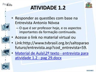 ATIVIDADE 1.2
• Responder as questões com base na
Entrevista Antonio Nóvoa
– O que é ser professor hoje, e os aspectos
importantes da formação continuada.
• Acesse o link no material virtual ou
• Link:http://www.tvbrasil.org.br/saltoparao
futuro/entrevista.asp?cod_entrevista=59.
• Material de Aula2º texto - entrevista para
atividade 1.2 - pag 29.docx
 