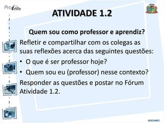 ATIVIDADE 1.2
Quem sou como professor e aprendiz?
Refletir e compartilhar com os colegas as
suas reflexões acerca das seguintes questões:
• O que é ser professor hoje?
• Quem sou eu (professor) nesse contexto?
Responder as questões e postar no Fórum
Atividade 1.2.
 