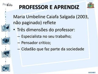 PROFESSOR E APRENDIZ
Maria Umbeline Caiafa Salgada (2003,
não paginado) reflete
• Três dimensões do professor:
– Especialista no seu trabalho;
– Pensador critico;
– Cidadão que faz parte da sociedade
 