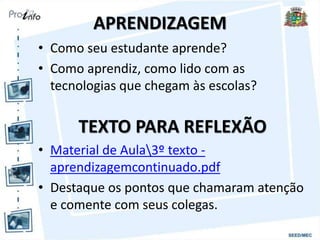APRENDIZAGEM
• Como seu estudante aprende?
• Como aprendiz, como lido com as
tecnologias que chegam às escolas?
TEXTO PARA REFLEXÃO
• Material de Aula3º texto -
aprendizagemcontinuado.pdf
• Destaque os pontos que chamaram atenção
e comente com seus colegas.
 