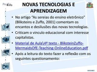 NOVAS TECNOLOGIAS E
APRENDIZAGEM
• No artigo “As sereias do ensino eletrônico”
(Bliksteins e Zuffo, 2001) comentam os
encantos e desilusões das novas tecnologias.
• Criticam o vinculo educacional com interesse
capitalistas.
• Material de Aula4º texto - BliksteinZuffo-
MermaidsOfE-Teaching-OnlineEducation.pdf
• Após a leitura do texto fazer a reflexão com os
seguintes questionamento:
 