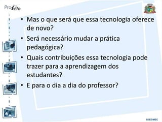 • Mas o que será que essa tecnologia oferece
de novo?
• Será necessário mudar a prática
pedagógica?
• Quais contribuições essa tecnologia pode
trazer para a aprendizagem dos
estudantes?
• E para o dia a dia do professor?
 