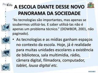 A ESCOLA DIANTE DESSE NOVO
PANORAMA DA SOCIEDADE
“As tecnologias são importantes, mas apenas se
soubermos utilizá-las. E saber utilizá-las não é
apenas um problema técnico.” (DOWBOR, 2001, não
paginado).
• As tecnologias e as mídias ganham espaços
no contexto da escola. Hoje, já é realidade
para muitas unidades escolares a existência
de biblioteca, sala multimídia, rádio,
câmera digital, filmadora, computador,
tablet, lousa digital etc.
 
