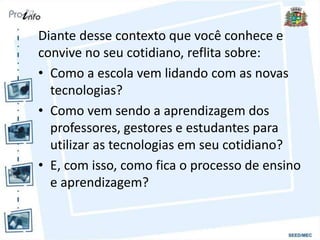 Diante desse contexto que você conhece e
convive no seu cotidiano, reflita sobre:
• Como a escola vem lidando com as novas
tecnologias?
• Como vem sendo a aprendizagem dos
professores, gestores e estudantes para
utilizar as tecnologias em seu cotidiano?
• E, com isso, como fica o processo de ensino
e aprendizagem?
 