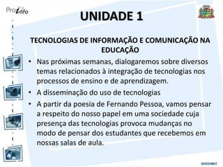 UNIDADE 1
TECNOLOGIAS DE INFORMAÇÃO E COMUNICAÇÃO NA
EDUCAÇÃO
• Nas próximas semanas, dialogaremos sobre diversos
temas relacionados à integração de tecnologias nos
processos de ensino e de aprendizagem.
• A disseminação do uso de tecnologias
• A partir da poesia de Fernando Pessoa, vamos pensar
a respeito do nosso papel em uma sociedade cuja
presença das tecnologias provoca mudanças no
modo de pensar dos estudantes que recebemos em
nossas salas de aula.
 