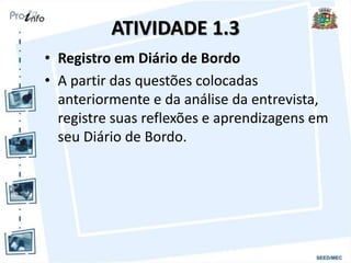 ATIVIDADE 1.3
• Registro em Diário de Bordo
• A partir das questões colocadas
anteriormente e da análise da entrevista,
registre suas reflexões e aprendizagens em
seu Diário de Bordo.
 