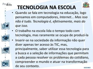 TECNOLOGIA NA ESCOLA
• Quando se fala em tecnologia na educação, logo
pensamos em computadores, Internet... Mas isso
não é tudo. Tecnologia é, efetivamente, mais do
que isso.
• O trabalho na escola lida o tempo todo com
tecnologia, mas raramente se ocupa de produzi-la
• Inserir-se na sociedade da informação não quer
dizer apenas ter acesso às TIC, mas,
principalmente, saber utilizar essa tecnologia para
a busca e a seleção de informações que permitam
a cada pessoa resolver os problemas do cotidiano,
compreender o mundo e atuar na transformação
de seu contexto.
 