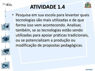 ATIVIDADE 1.4
• Pesquisa em sua escola para levantar quais
tecnologias são mais utilizadas e de que
forma isso vem acontecendo. Analisar,
também, se as tecnologias estão sendo
utilizadas para apoiar práticas tradicionais,
ou se potencializam a produção ou
modificação de propostas pedagógicas.
 