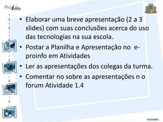• Elaborar uma breve apresentação (2 a 3
slides) com suas conclusões acerca do uso
das tecnologias na sua escola.
• Postar a Planilha e Apresentação no e-
proinfo em Atividades
• Ler as apresentações dos colegas da turma.
• Comentar no sobre as apresentações n o
forum Atividade 1.4
 