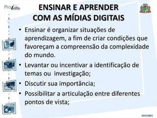 ENSINAR E APRENDER
COM AS MÍDIAS DIGITAIS
• Ensinar é organizar situações de
aprendizagem, a fim de criar condições que
favoreçam a compreensão da complexidade
do mundo.
• Levantar ou incentivar a identificação de
temas ou investigação;
• Discutir sua importância;
• Possibilitar a articulação entre diferentes
pontos de vista;
 