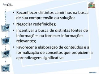 • Reconhecer distintos caminhos na busca
de sua compreensão ou solução;
• Negociar redefinições;
• Incentivar a busca de distintas fontes de
informações ou fornecer informações
relevantes;
• Favorecer a elaboração de conteúdos e a
formalização de conceitos que propiciem a
aprendizagem significativa.
 