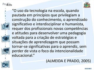 “O uso da tecnologia na escola, quando
pautada em princípios que privilegiam a
construção do conhecimento, o aprendizado
significativo e interdisciplinar e humanista,
requer dos profissionais novas competências
e atitudes para desenvolver uma pedagogia
voltada para a criação de estratégias e
situações de aprendizagem que possam
tornar-se significativas para o aprendiz, sem
perder de vista o foco da intencionalidade
educacional.”
(ALMEIDA E PRADO, 2005)
 