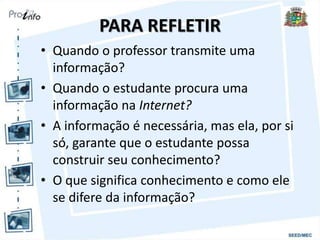 PARA REFLETIR
• Quando o professor transmite uma
informação?
• Quando o estudante procura uma
informação na Internet?
• A informação é necessária, mas ela, por si
só, garante que o estudante possa
construir seu conhecimento?
• O que significa conhecimento e como ele
se difere da informação?
 