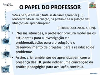 O PAPEL DO PROFESSOR
“Mais do que ensinar, trata-se de fazer aprender [...],
concentrando-se na criação, na gestão e na regulação das
situações de aprendizagem”
(PERRENOUD, 2000, p. 139).
• Nessas situações, o professor procura mobilizar os
estudantes para a investigação e a
problematização; para a produção e o
desenvolvimento de projetos; para a resolução de
problemas.
• Assim, criar ambientes de aprendizagem com a
presença das TIC pode indicar uma concepção da
prática pedagógica para avaliação contínua.
 