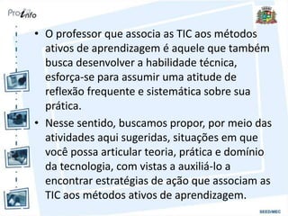 • O professor que associa as TIC aos métodos
ativos de aprendizagem é aquele que também
busca desenvolver a habilidade técnica,
esforça-se para assumir uma atitude de
reflexão frequente e sistemática sobre sua
prática.
• Nesse sentido, buscamos propor, por meio das
atividades aqui sugeridas, situações em que
você possa articular teoria, prática e domínio
da tecnologia, com vistas a auxiliá-lo a
encontrar estratégias de ação que associam as
TIC aos métodos ativos de aprendizagem.
 