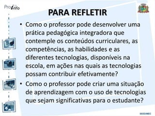 PARA REFLETIR
• Como o professor pode desenvolver uma
prática pedagógica integradora que
contemple os conteúdos curriculares, as
competências, as habilidades e as
diferentes tecnologias, disponíveis na
escola, em ações nas quais as tecnologias
possam contribuir efetivamente?
• Como o professor pode criar uma situação
de aprendizagem com o uso de tecnologias
que sejam significativas para o estudante?
 