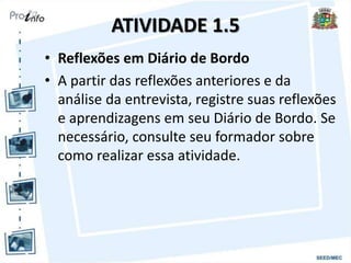 ATIVIDADE 1.5
• Reflexões em Diário de Bordo
• A partir das reflexões anteriores e da
análise da entrevista, registre suas reflexões
e aprendizagens em seu Diário de Bordo. Se
necessário, consulte seu formador sobre
como realizar essa atividade.
 