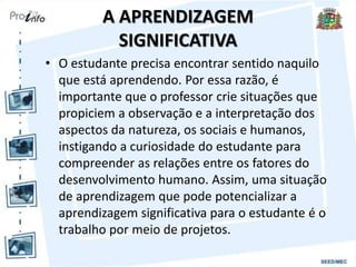 A APRENDIZAGEM
SIGNIFICATIVA
• O estudante precisa encontrar sentido naquilo
que está aprendendo. Por essa razão, é
importante que o professor crie situações que
propiciem a observação e a interpretação dos
aspectos da natureza, os sociais e humanos,
instigando a curiosidade do estudante para
compreender as relações entre os fatores do
desenvolvimento humano. Assim, uma situação
de aprendizagem que pode potencializar a
aprendizagem significativa para o estudante é o
trabalho por meio de projetos.
 