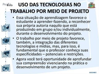 USO DAS TECNOLOGIAS NO
TRABALHO POR MEIO DE PROJETO
• Essa situação de aprendizagem favorece o
estudante a aprender-fazendo, a reconhecer
sua própria autoria naquilo que está
produzindo em grupo e/ou individualmente,
durante o desenvolvimento do projeto.
• O trabalho por meio de projeto favorece,
também, a integração das diferentes
tecnologias e mídias, mas, para isso, é
fundamental que o professor conheça suas
especificidades – potenciais e restrições.
• Agora você terá oportunidade de aprofundar
sua compreensão vivenciando na prática o
desenvolvimento de um projeto.
 