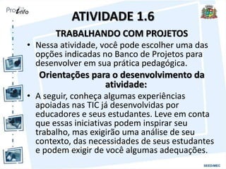 ATIVIDADE 1.6
TRABALHANDO COM PROJETOS
• Nessa atividade, você pode escolher uma das
opções indicadas no Banco de Projetos para
desenvolver em sua prática pedagógica.
Orientações para o desenvolvimento da
atividade:
• A seguir, conheça algumas experiências
apoiadas nas TIC já desenvolvidas por
educadores e seus estudantes. Leve em conta
que essas iniciativas podem inspirar seu
trabalho, mas exigirão uma análise de seu
contexto, das necessidades de seus estudantes
e podem exigir de você algumas adequações.
 