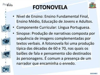 FOTONOVELA
• Nível de Ensino: Ensino Fundamental Final,
Ensino Médio, Educação de Jovens e Adultos.
• Componente Curricular: Língua Portuguesa.
• Sinopse: Produção de narrativas composta por
sequência de imagens complementadas por
textos verbais. A fotonovela foi uma produção
típica das décadas de 60 e 70, nas quais os
balões de fala e pensamento são destinados
às personagens. É comum a presença de um
narrador que encaminha o enredo.
 