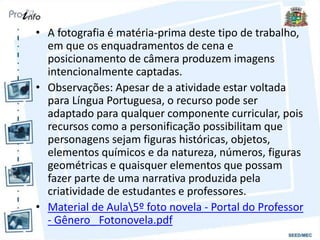 • A fotografia é matéria-prima deste tipo de trabalho,
em que os enquadramentos de cena e
posicionamento de câmera produzem imagens
intencionalmente captadas.
• Observações: Apesar de a atividade estar voltada
para Língua Portuguesa, o recurso pode ser
adaptado para qualquer componente curricular, pois
recursos como a personificação possibilitam que
personagens sejam figuras históricas, objetos,
elementos químicos e da natureza, números, figuras
geométricas e quaisquer elementos que possam
fazer parte de uma narrativa produzida pela
criatividade de estudantes e professores.
• Material de Aula5º foto novela - Portal do Professor
- Gênero_ Fotonovela.pdf
 