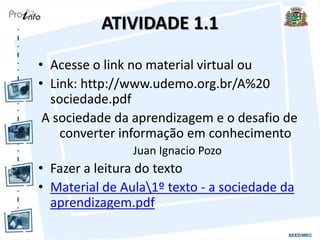 ATIVIDADE 1.1
• Acesse o link no material virtual ou
• Link: http://www.udemo.org.br/A%20
sociedade.pdf
A sociedade da aprendizagem e o desafio de
converter informação em conhecimento
Juan Ignacio Pozo
• Fazer a leitura do texto
• Material de Aula1º texto - a sociedade da
aprendizagem.pdf
 