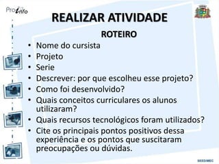 REALIZAR ATIVIDADE
ROTEIRO
• Nome do cursista
• Projeto
• Serie
• Descrever: por que escolheu esse projeto?
• Como foi desenvolvido?
• Quais conceitos curriculares os alunos
utilizaram?
• Quais recursos tecnológicos foram utilizados?
• Cite os principais pontos positivos dessa
experiência e os pontos que suscitaram
preocupações ou dúvidas.
 