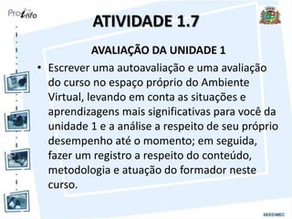ATIVIDADE 1.7
AVALIAÇÃO DA UNIDADE 1
• Escrever uma autoavaliação e uma avaliação
do curso no espaço próprio do Ambiente
Virtual, levando em conta as situações e
aprendizagens mais significativas para você da
unidade 1 e a análise a respeito de seu próprio
desempenho até o momento; em seguida,
fazer um registro a respeito do conteúdo,
metodologia e atuação do formador neste
curso.
 