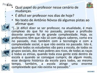 • Qual papel do professor nesse cenário de
mudanças.
• É difícil ser professor nos dias de hoje?
• No texto de Antônio Nóvoa dá algumas pistas ao
afirmar que:
“[...]é difícil dizer se ser professor, na atualidade, é mais
complexo do que foi no passado, porque a profissão
docente sempre foi de grande complexidade. Hoje, os
professores têm que não só com alguns saberes, como era
no passado, mas também com a tecnologia e com a
complexidade social, o que não existia no passado. Isto é,
quando todos os estudantes vão para a escola, de todos os
grupos sociais, dos mais pobres aos ricos, de todas as raças
e todas as etnias, quando toda essa gente está dentro da
escola e quando se consegue cumprir, de algum modo,
esse desígnio histórico da escola para todos, ao mesmo
tempo, também, a escola atinge uma enorme
complexidade que não existia no passado.”
 