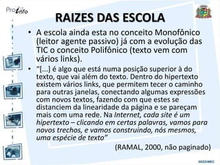 RAIZES DAS ESCOLA
• A escola ainda esta no conceito Monofônico
(leitor agente passivo) já com a evolução das
TIC o conceito Polifônico (texto vem com
vários links).
• “[...] é algo que está numa posição superior à do
texto, que vai além do texto. Dentro do hipertexto
existem vários links, que permitem tecer o caminho
para outras janelas, conectando algumas expressões
com novos textos, fazendo com que estes se
distanciem da linearidade da página e se pareçam
mais com uma rede. Na Internet, cada site é um
hipertexto – clicando em certas palavras, vamos para
novos trechos, e vamos construindo, nós mesmos,
uma espécie de texto”
(RAMAL, 2000, não paginado)
 