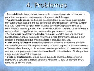 44.. PPrroobblleemmaass 
● Accesibilidade. Incorporan elementos de tecnoloxías asistivas, pero non a 
garanten, con peores resultados se entramos a nivel de apps. 
● Problemas de saúde. En liña coa accesibilidade, os contidos e actividades 
non están deseñadas para o uso continuado dos dispositivos, de xeito que por 
exemplo non se contemplan enfermidades como a epilepsia ou alerxias a 
determinados metais que abundan nestes dispositivos. Os efectos de antenas e 
campos electromagnéticos nos nenos/as tampouco están claros. 
● Dependencia de determinadas tecnoloxías. Modelos que non soportan 
BYOD adoptan apps e solucións baseadas nunha determinada marca, o que 
dificulta a implantación dun modelo aberto e dificulta o seu uso. 
● Falta de equipamento. Pantallas pequenas, ausencia de teclado, duración 
das baterías, capacidade de procesamento e pouco espazo de almacenamento. 
● Distraccións. Empregar dispositivos persoais pode levar a que os estudantes 
acaben empregando apps ou visitando webs alleas á actividade. Aínda que isto 
é algo común coas TIC e sen elas. 
● Custe de implantación. Se se busca que cada alumno/a teña o mesmo 
dispositivo e sexa unha tableta de última xeración si, pero un modelo BYOD 
reduciría os custes totais. 
 