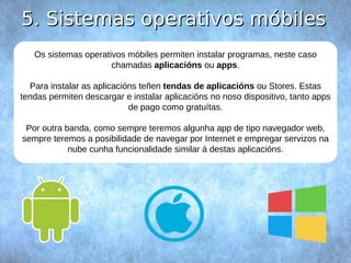 55.. SSiisstteemmaass ooppeerraattiivvooss mmóóbbiilleess 
Os sistemas operativos móbiles permiten instalar programas, neste caso 
chamadas aplicacións ou apps. 
Para instalar as aplicacións teñen tendas de aplicacións ou Stores. Estas 
tendas permiten descargar e instalar aplicacións no noso dispositivo, tanto apps 
de pago como gratuítas. 
Por outra banda, como sempre teremos algunha app de tipo navegador web, 
sempre teremos a posibilidade de navegar por Internet e empregar servizos na 
nube cunha funcionalidade similar á destas aplicacións. 
 