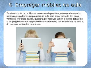 66.. EEmmpprreeggaarr mmóóbbiilleess nnaa aauullaa 
Tendo en conta os problemas con estes dispositivos, e sempre buscando 
minimizalos podemos empregalos na aula para sacar proveito das súas 
vantaxes. Por outra banda, quedaría por resolver tamén o eterno debate de 
si empregalos ou non respecto do comportamento dos estudantes na aula e 
do uso que se lles dea na mesma. 
 