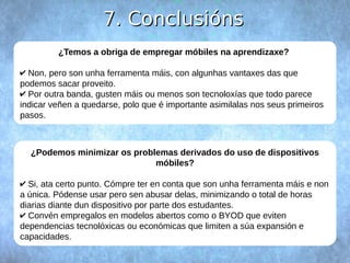 77.. CCoonncclluussiióónnss 
¿Temos a obriga de empregar móbiles na aprendizaxe? 
✔ Non, pero son unha ferramenta máis, con algunhas vantaxes das que 
podemos sacar proveito. 
✔ Por outra banda, gusten máis ou menos son tecnoloxías que todo parece 
indicar veñen a quedarse, polo que é importante asimilalas nos seus primeiros 
pasos. 
¿Podemos minimizar os problemas derivados do uso de dispositivos 
móbiles? 
✔ Si, ata certo punto. Cómpre ter en conta que son unha ferramenta máis e non 
a única. Pódense usar pero sen abusar delas, minimizando o total de horas 
diarias diante dun dispositivo por parte dos estudantes. 
✔ Convén empregalos en modelos abertos como o BYOD que eviten 
dependencias tecnolóxicas ou económicas que limiten a súa expansión e 
capacidades. 
 