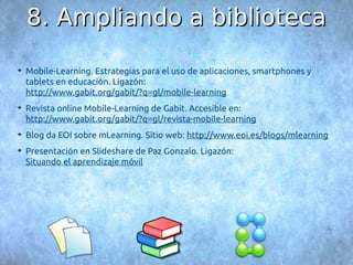 88.. AAmmpplliiaannddoo aa bbiibblliiootteeccaa 
➔ Mobile-Learning. Estrategias para el uso de aplicaciones, smartphones y 
tablets en educación. Ligazón: 
http://www.gabit.org/gabit/?q=gl/mobile-learning 
➔ Revista online Mobile-Learning de Gabit. Accesible en: 
http://www.gabit.org/gabit/?q=gl/revista-mobile-learning 
➔ Blog da EOI sobre mLearning. Sitio web: http://www.eoi.es/blogs/mlearning 
➔ Presentación en Slideshare de Paz Gonzalo. Ligazón: 
Situando el aprendizaje móvil 
 