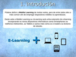 11.. IInnttrroodduucciióónn 
Pódese definir o Mobile Learning de moitos xeitos, pero de entre todos eles o 
máis común vén de empregar dispositivos móbiles na aprendizaxe. 
Deste xeito o Mobile Learning ou mLearning será unha extensión do e-learning 
incorporando os novos dispositivos informáticos coma Smartphones ou 
teléfonos intelixentes, as Tablets e outros máis coma os e-readers ou lectores 
de ebooks. 
EE--LLeeaarrnniinngg ++ 
 