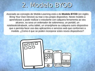 22.. MMooddeelloo BBYYOODD 
Asociado ao concepto de Mobile-Learning está o do Modelo BYOD (en inglés 
Bring Your Own Device) ou trae o teu propio dispositivo. Neste modelo a 
aprendizaxe a pode realizar o estudante con calquera ferramenta ao seu 
alcance, xa sexa un ordenador de sobremesa, un portátil, un 
notebook/ultrabook, unha tablet, un smartphone ou calquera outro dispositivo 
que o permita facer uso das aplicacións e servizos web que conformen o 
modelo. ¿Como é que se poden incorporar estes novos dispositivos? 
 