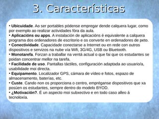 33.. CCaarraacctteerrííssttiiccaass 
● Ubicuidade. Ao ser portables pódense empregar dende calquera lugar, como 
por exemplo ao realizar actividades fóra da aula. 
● Aplicacións ou apps. A instalación de aplicacións é equivalente a calquera 
programa dos ordenadores de escritorio e os converte en ordenadores de peto. 
● Conectividade. Capacidade conectarse a Internet ou en rede con outros 
dispositivos e servizos na nube vía Wifi, 3G/4G, USB ou Bluetooth. 
● Monotarefa. Forzan a traballar na ventá actual o que fai que os estudantes se 
poidan concentrar mellor na tarefa. 
● Facilidade de uso. Pantallas táctiles, configuración adaptada ao usuario/a, 
usabilidade moi directa. 
● Equipamento. Localizador GPS, cámara de vídeo e fotos, espazo de 
almacenamento, baterías, etc. 
● Custe. Cando non os proporciona o centro, empréganse dispositivos que xa 
posúen os estudantes, sempre dentro do modelo BYOD. 
● ¿Motivación?. É un aspecto moi subxectivo e en todo caso alleo á 
tecnoloxía. 
 