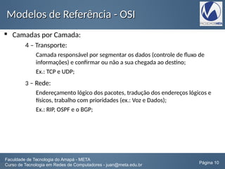Modelos de Referência - OSIModelos de Referência - OSI
 Camadas por Camada:
4 – Transporte:
Camada responsável por segmentar os dados (controle de fluxo de
informações) e confirmar ou não a sua chegada ao destino;
Ex.: TCP e UDP;
3 – Rede:
Endereçamento lógico dos pacotes, tradução dos endereços lógicos e
físicos, trabalho com prioridades (ex.: Voz e Dados);
Ex.: RIP, OSPF e o BGP;
Faculdade de Tecnologia do Amapá - META
Curso de Tecnologia em Redes de Computadores - juan@meta.edu.br Página 10
 