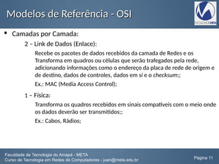 Modelos de Referência - OSIModelos de Referência - OSI
 Camadas por Camada:
2 – Link de Dados (Enlace):
Recebe os pacotes de dados recebidos da camada de Redes e os
Transforma em quadros ou células que serão trafegados pela rede,
adicionando informações como o endereço da placa de rede de origem e
de destino, dados de controles, dados em sí e o checksum;;
Ex.: MAC (Media Access Control);
1 – Física:
Transforma os quadros recebidos em sinais compatíveis com o meio onde
os dados deverão ser transmitidos;;
Ex.: Cabos, Rádios;
Faculdade de Tecnologia do Amapá - META
Curso de Tecnologia em Redes de Computadores - juan@meta.edu.br Página 11
 