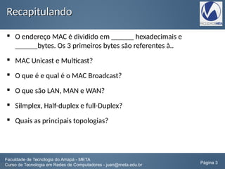 RecapitulandoRecapitulando
 O endereço MAC é dividido em ______ hexadecimais e
______bytes. Os 3 primeiros bytes são referentes à..
 MAC Unicast e Multicast?
 O que é e qual é o MAC Broadcast?
 O que são LAN, MAN e WAN?
 Silmplex, Half-duplex e full-Duplex?
 Quais as principais topologias?
Faculdade de Tecnologia do Amapá - META
Curso de Tecnologia em Redes de Computadores - juan@meta.edu.br Página 3
 