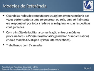 Modelos de ReferênciaModelos de Referência
 Quando as redes de computadores surgiram eram na maioria das
vezes pertencentes a uma só empresa, ou seja, uma só frabicante
era responsável por toda a redes e as máquinas e suas respectivas
configurações.
 Com o intúito de facilitar a comunicação entre os módulos
processadores, a ISO (international Organization Standardization)
criou o modelo OSI (Open System Interconections).
 Trabalhando com 7 camadas
Faculdade de Tecnologia do Amapá - META
Curso de Tecnologia em Redes de Computadores - juan@meta.edu.br Página 5
 