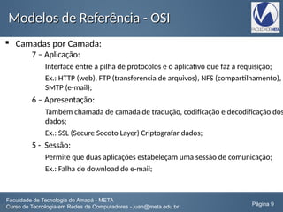Modelos de Referência - OSIModelos de Referência - OSI
 Camadas por Camada:
7 – Aplicação:
Interface entre a pilha de protocolos e o aplicativo que faz a requisição;
Ex.: HTTP (web), FTP (transferencia de arquivos), NFS (compartilhamento),
SMTP (e-mail);
6 – Apresentação:
Também chamada de camada de tradução, codificação e decodificação dos
dados;
Ex.: SSL (Secure Socoto Layer) Criptografar dados;
5 - Sessão:
Permite que duas aplicações estabeleçam uma sessão de comunicação;
Ex.: Falha de download de e-mail;
Faculdade de Tecnologia do Amapá - META
Curso de Tecnologia em Redes de Computadores - juan@meta.edu.br Página 9
 