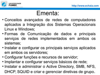 http://www.echaia.com
Ementa:
●
Conceitos avançados de redes de computadores
aplicados a Integração dos Sistemas Operacionais
Linux e Windows;
●
Formas de Comunicação de dados e principais
serviços de redes implementados em ambos os
sistemas;
●
Instalar e configurar os principais serviços aplicados
em ambos os servidores;
●
Configurar funções e recursos de servidor;
●
Implantar e configurar serviços básicos de rede;
●
Instalar e administrar o Active Directory, SMB, NFS,
DHCP, SQUID e criar e gerenciar diretivas de grupo.
 