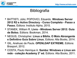 http://www.echaia.com
Bibliografia
 BATTISTI, Júlio; POPOVICI, Eduardo. Windows Server
2012 R2 e Active Directory - Curso Completo - Passo a
Passo. Editora: Instituto Alpha, 2015.
 STANEK, William R. Livro - Windows Server 2012: Guia
de Bolso. Editora: Bookman, 2014.
 NEGUS, Christopher. Linux a Bíblia. O Mais Abrangente
e Definitivo Guia Sobre Linux. Editora: Alta Books, 2014.
 GIL, Anahuac de Paula. OPENLDAP EXTREME. Editora:
Brasport, 2012.
 COSTA, Paulo Henrique A. Samba: Windows e Linux em
rede - coleção Academy 2° ed. Editora: Alta Books, 2011.
 