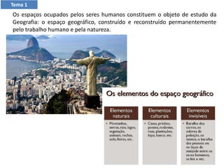 Os espaços ocupados pelos seres humanos constituem o objeto de estudo da
Geografia: o espaço geográfico, construído e reconstruído permanentemente
pelo trabalho humano e pela natureza.
Tema 1
 
